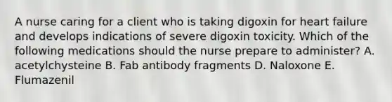 A nurse caring for a client who is taking digoxin for heart failure and develops indications of severe digoxin toxicity. Which of the following medications should the nurse prepare to administer? A. acetylchysteine B. Fab antibody fragments D. Naloxone E. Flumazenil