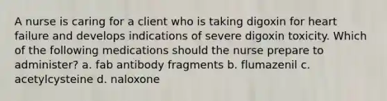 A nurse is caring for a client who is taking digoxin for heart failure and develops indications of severe digoxin toxicity. Which of the following medications should the nurse prepare to administer? a. fab antibody fragments b. flumazenil c. acetylcysteine d. naloxone