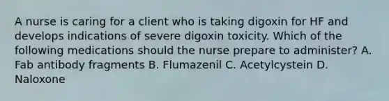 A nurse is caring for a client who is taking digoxin for HF and develops indications of severe digoxin toxicity. Which of the following medications should the nurse prepare to administer? A. Fab antibody fragments B. Flumazenil C. Acetylcystein D. Naloxone