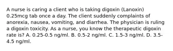 A nurse is caring a client who is taking digoxin (Lanoxin) 0.25mcg tab once a day. The client suddenly complaints of anorexia, nausea, vomiting, and diarrhea. The physician is ruling a digoxin toxicity. As a nurse, you know the therapeutic digoxin rate is? A. 0.25-0.5 ng/ml. B. 0.5-2 ng/ml. C. 1.5-3 ng/ml. D. 3.5-4.5 ng/ml.