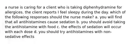 a nurse is caring for a client who is taking diphenhydramine for allergices. the client reports I feel sleepy during the day. which of the following responses should the nurse make? a. you will find that all antihistamines cause sedation b. you should avoid taking the antihistamine with food c. the effects of sedation will occur with each dose d. you should try antihistamines with non-sedative effects