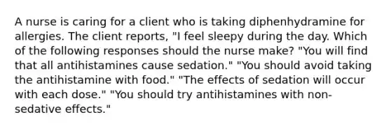 A nurse is caring for a client who is taking diphenhydramine for allergies. The client reports, "I feel sleepy during the day. Which of the following responses should the nurse make? "You will find that all antihistamines cause sedation." "You should avoid taking the antihistamine with food." "The effects of sedation will occur with each dose." "You should try antihistamines with non-sedative effects."