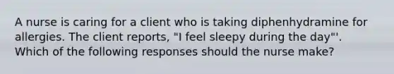 A nurse is caring for a client who is taking diphenhydramine for allergies. The client reports, "I feel sleepy during the day"'. Which of the following responses should the nurse make?