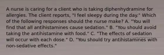 A nurse is caring for a client who is taking diphenhydramine for allergies. The client reports, "I feel sleepy during the day." Which of the following responses should the nurse make? A. "You will find that all antihistamines cause sedation." B. "You should avoid taking the antihistamine with food." C. "The effects of sedation will occur with each dose." D. "You should try antihistamines with non-sedative effects."