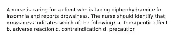 A nurse is caring for a client who is taking diphenhydramine for insomnia and reports drowsiness. The nurse should identify that drowsiness indicates which of the following? a. therapeutic effect b. adverse reaction c. contraindication d. precaution