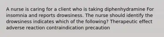 A nurse is caring for a client who is taking diphenhydramine For insomnia and reports drowsiness. The nurse should identify the drowsiness indicates which of the following? Therapeutic effect adverse reaction contraindication precaution