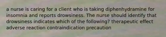 a nurse is caring for a client who is taking diphenhydramine for insomnia and reports drowsiness. The nurse should identify that drowsiness indicates which of the following? therapeutic effect adverse reaction contraindication precaution