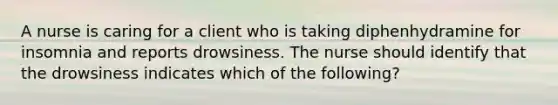 A nurse is caring for a client who is taking diphenhydramine for insomnia and reports drowsiness. The nurse should identify that the drowsiness indicates which of the following?