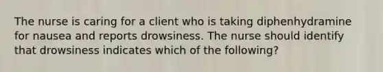 The nurse is caring for a client who is taking diphenhydramine for nausea and reports drowsiness. The nurse should identify that drowsiness indicates which of the following?