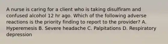 A nurse is caring for a client who is taking disulfiram and confused alcohol 12 hr ago. Which of the following adverse reactions is the priority finding to report to the provider? A. Hyperemesis B. Severe headache C. Palpitations D. Respiratory depression