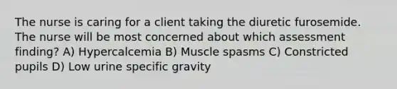 The nurse is caring for a client taking the diuretic furosemide. The nurse will be most concerned about which assessment finding? A) Hypercalcemia B) Muscle spasms C) Constricted pupils D) Low urine specific gravity