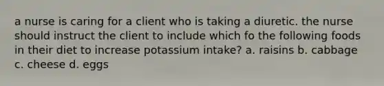 a nurse is caring for a client who is taking a diuretic. the nurse should instruct the client to include which fo the following foods in their diet to increase potassium intake? a. raisins b. cabbage c. cheese d. eggs