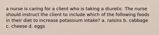 a nurse is caring for a client who is taking a diuretic. The nurse should instruct the client to include which of the following foods in their diet to increase potassium intake? a. raisins b. cabbage c. cheese d. eggs