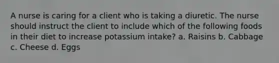 A nurse is caring for a client who is taking a diuretic. The nurse should instruct the client to include which of the following foods in their diet to increase potassium intake? a. Raisins b. Cabbage c. Cheese d. Eggs