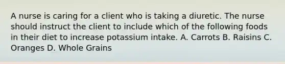 A nurse is caring for a client who is taking a diuretic. The nurse should instruct the client to include which of the following foods in their diet to increase potassium intake. A. Carrots B. Raisins C. Oranges D. Whole Grains