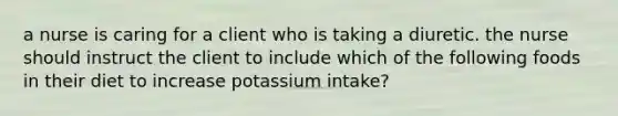 a nurse is caring for a client who is taking a diuretic. the nurse should instruct the client to include which of the following foods in their diet to increase potassium intake?