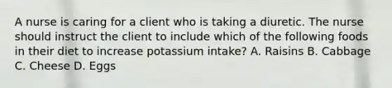 A nurse is caring for a client who is taking a diuretic. The nurse should instruct the client to include which of the following foods in their diet to increase potassium intake? A. Raisins B. Cabbage C. Cheese D. Eggs