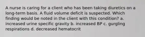 A nurse is caring for a client who has been taking diuretics on a long-term basis. A fluid volume deficit is suspected. Which finding would be noted in the client with this condition? a. increased urine specific gravity b. increased BP c. gurgling respirations d. decreased hematocrit