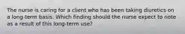 The nurse is caring for a client who has been taking diuretics on a long-term basis. Which finding should the nurse expect to note as a result of this long-term use?