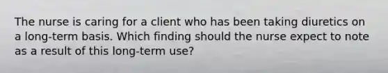 The nurse is caring for a client who has been taking diuretics on a long-term basis. Which finding should the nurse expect to note as a result of this long-term use?