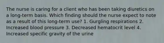 The nurse is caring for a client who has been taking diuretics on a long-term basis. Which finding should the nurse expect to note as a result of this long-term use? 1. Gurgling respirations 2. Increased blood pressure 3. Decreased hematocrit level 4. Increased specific gravity of the urine