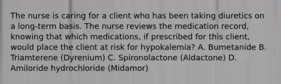 The nurse is caring for a client who has been taking diuretics on a long-term basis. The nurse reviews the medication record, knowing that which medications, if prescribed for this client, would place the client at risk for hypokalemia? A. Bumetanide B. Triamterene (Dyrenium) C. Spironolactone (Aldactone) D. Amiloride hydrochloride (Midamor)