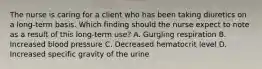 The nurse is caring for a client who has been taking diuretics on a long-term basis. Which finding should the nurse expect to note as a result of this long-term use? A. Gurgling respiration B. Increased blood pressure C. Decreased hematocrit level D. Increased specific gravity of the urine