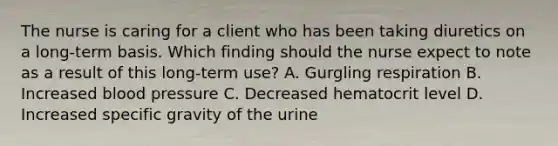 The nurse is caring for a client who has been taking diuretics on a long-term basis. Which finding should the nurse expect to note as a result of this long-term use? A. Gurgling respiration B. Increased blood pressure C. Decreased hematocrit level D. Increased specific gravity of the urine