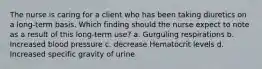 The nurse is caring for a client who has been taking diuretics on a long-term basis. Which finding should the nurse expect to note as a result of this long-term use? a. Gurguling respirations b. Increased blood pressure c. decrease Hematocrit levels d. Increased specific gravity of urine