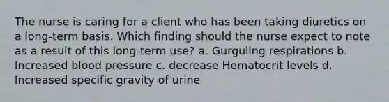 The nurse is caring for a client who has been taking diuretics on a long-term basis. Which finding should the nurse expect to note as a result of this long-term use? a. Gurguling respirations b. Increased blood pressure c. decrease Hematocrit levels d. Increased specific gravity of urine