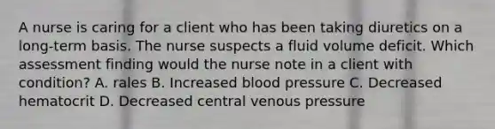 A nurse is caring for a client who has been taking diuretics on a long-term basis. The nurse suspects a fluid volume deficit. Which assessment finding would the nurse note in a client with condition? A. rales B. Increased blood pressure C. Decreased hematocrit D. Decreased central venous pressure