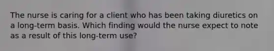 The nurse is caring for a client who has been taking diuretics on a long-term basis. Which finding would the nurse expect to note as a result of this long-term use?