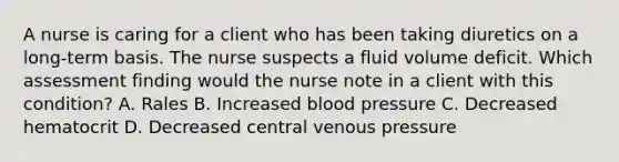 A nurse is caring for a client who has been taking diuretics on a long-term basis. The nurse suspects a fluid volume deficit. Which assessment finding would the nurse note in a client with this condition? A. Rales B. Increased blood pressure C. Decreased hematocrit D. Decreased central venous pressure