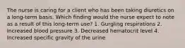 The nurse is caring for a client who has been taking diuretics on a long-term basis. Which finding would the nurse expect to note as a result of this long-term use? 1. Gurgling respirations 2. Increased blood pressure 3. Decreased hematocrit level 4. Increased specific gravity of the urine