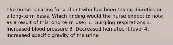 The nurse is caring for a client who has been taking diuretics on a long-term basis. Which finding would the nurse expect to note as a result of this long-term use? 1. Gurgling respirations 2. Increased blood pressure 3. Decreased hematocrit level 4. Increased specific gravity of the urine