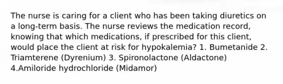 The nurse is caring for a client who has been taking diuretics on a long-term basis. The nurse reviews the medication record, knowing that which medications, if prescribed for this client, would place the client at risk for hypokalemia? 1. Bumetanide 2. Triamterene (Dyrenium) 3. Spironolactone (Aldactone) 4.Amiloride hydrochloride (Midamor)