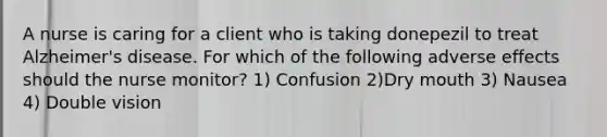 A nurse is caring for a client who is taking donepezil to treat Alzheimer's disease. For which of the following adverse effects should the nurse monitor? 1) Confusion 2)Dry mouth 3) Nausea 4) Double vision