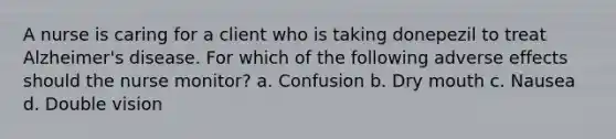 A nurse is caring for a client who is taking donepezil to treat Alzheimer's disease. For which of the following adverse effects should the nurse monitor? a. Confusion b. Dry mouth c. Nausea d. Double vision