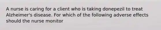 A nurse is caring for a client who is taking donepezil to treat Alzheimer's disease. For which of the following adverse effects should the nurse monitor