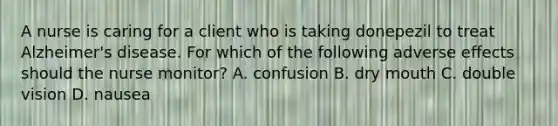 A nurse is caring for a client who is taking donepezil to treat Alzheimer's disease. For which of the following adverse effects should the nurse monitor? A. confusion B. dry mouth C. double vision D. nausea