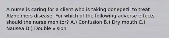 A nurse is caring for a client who is taking donepezil to treat Alzheimers disease. For which of the following adverse effects should the nurse monitor? A.) Confusion B.) Dry mouth C.) Nausea D.) Double vision