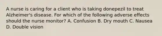 A nurse is caring for a client who is taking donepezil to treat Alzheimer's disease. For which of the following adverse effects should the nurse monitor? A. Confusion B. Dry mouth C. Nausea D. Double vision