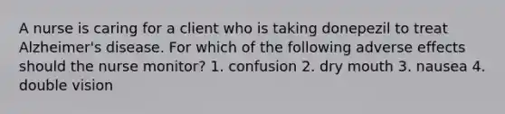 A nurse is caring for a client who is taking donepezil to treat Alzheimer's disease. For which of the following adverse effects should the nurse monitor? 1. confusion 2. dry mouth 3. nausea 4. double vision