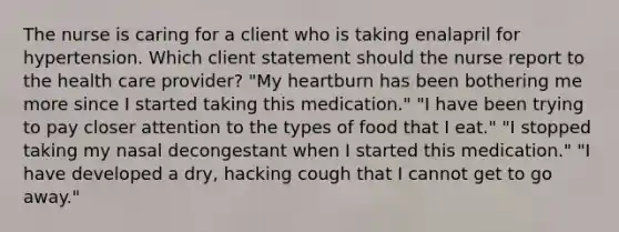 The nurse is caring for a client who is taking enalapril for hypertension. Which client statement should the nurse report to the health care provider? "My heartburn has been bothering me more since I started taking this medication." "I have been trying to pay closer attention to the types of food that I eat." "I stopped taking my nasal decongestant when I started this medication." "I have developed a dry, hacking cough that I cannot get to go away."