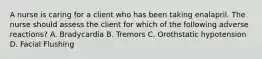 A nurse is caring for a client who has been taking enalapril. The nurse should assess the client for which of the following adverse reactions? A. Bradycardia B. Tremors C. Orothstatic hypotension D. Facial Flushing