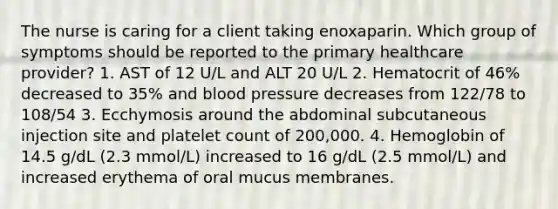 The nurse is caring for a client taking enoxaparin. Which group of symptoms should be reported to the primary healthcare provider? 1. AST of 12 U/L and ALT 20 U/L 2. Hematocrit of 46% decreased to 35% and blood pressure decreases from 122/78 to 108/54 3. Ecchymosis around the abdominal subcutaneous injection site and platelet count of 200,000. 4. Hemoglobin of 14.5 g/dL (2.3 mmol/L) increased to 16 g/dL (2.5 mmol/L) and increased erythema of oral mucus membranes.