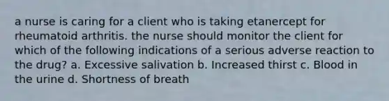 a nurse is caring for a client who is taking etanercept for rheumatoid arthritis. the nurse should monitor the client for which of the following indications of a serious adverse reaction to the drug? a. Excessive salivation b. Increased thirst c. Blood in the urine d. Shortness of breath