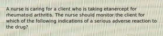 A nurse is caring for a client who is taking etanercept for rheumatoid arthritis. The nurse should monitor the client for which of the following indications of a serious adverse reaction to the drug?