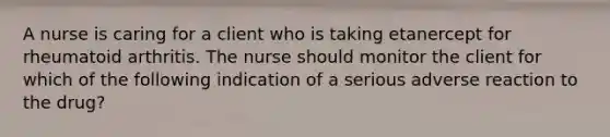 A nurse is caring for a client who is taking etanercept for rheumatoid arthritis. The nurse should monitor the client for which of the following indication of a serious adverse reaction to the drug?