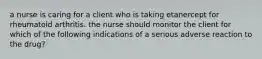 a nurse is caring for a client who is taking etanercept for rheumatoid arthritis. the nurse should monitor the client for which of the following indications of a serious adverse reaction to the drug?